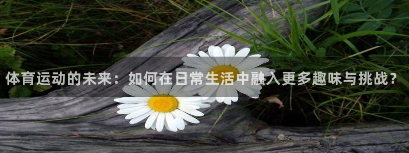 球王会体育：体育运动的未来：如何在日常生活中融入更多趣味与挑战？
